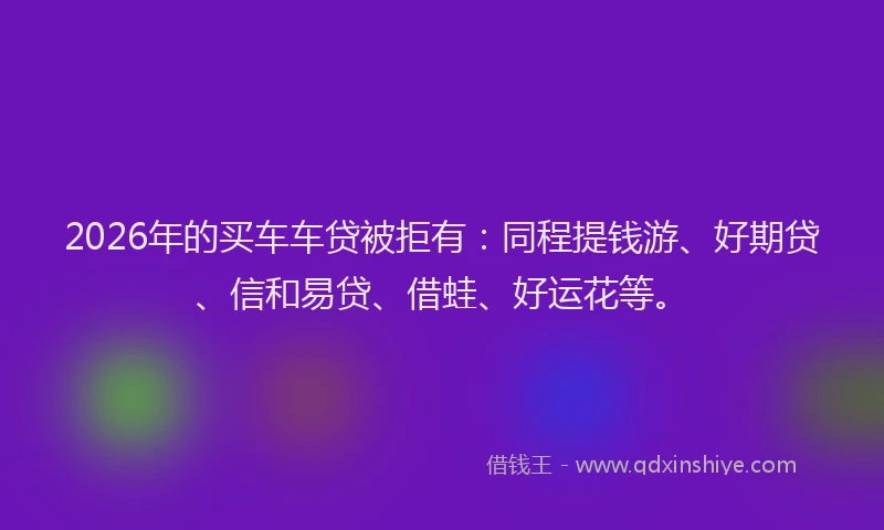 2026年的买车车贷被拒有:同程提钱游、好期贷、信和易贷、借蛙、好运花等。