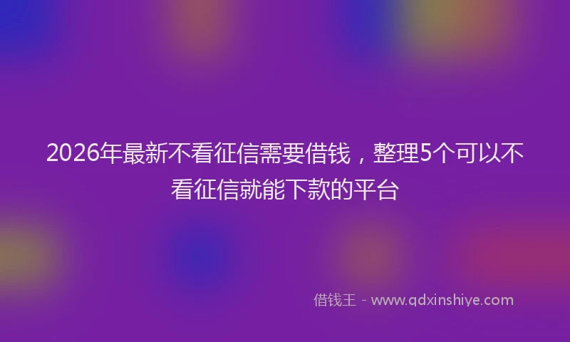 2026年最新不看征信需要借钱，整理5个可以不看征信就能下款的平台