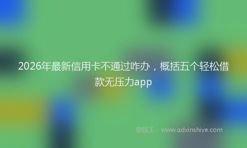 2026年最新信用卡不通过咋办，概括五个轻松借款无压力app