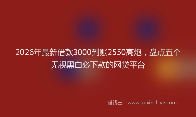 2026年最新借款3000到账2550高炮，盘点五个无视黑白必下款的网贷平台