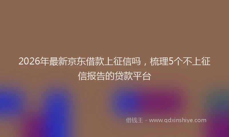 2026年最新京东借款上征信吗，梳理5个不上征信报告的贷款平台