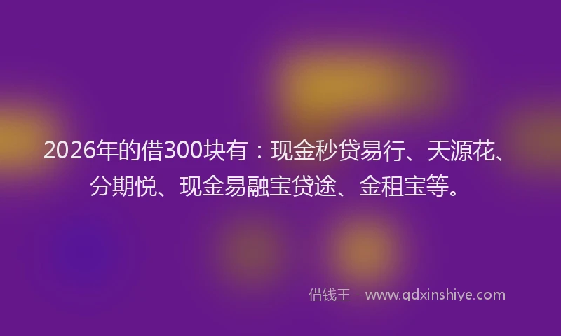 2026年的借300块有：现金秒贷易行、天源花、分期悦、现金易融宝贷途、金租宝等。