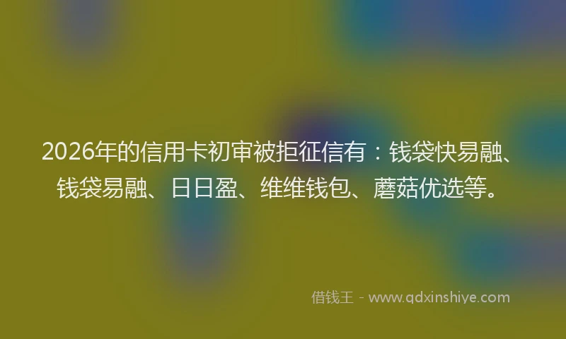 2026年的信用卡初审被拒征信有:钱袋快易融、钱袋易融、日日盈、维维钱包、蘑菇优选等。