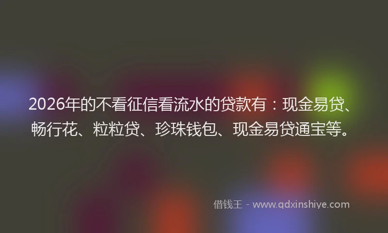 2026年的不看征信看流水的贷款有：现金易贷、畅行花、粒粒贷、珍珠钱包、现金易贷通宝等。