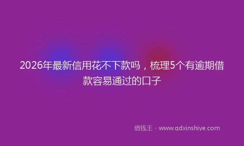 2026年最新信用花不下款吗,梳理5个有逾期借款容易通过的口子