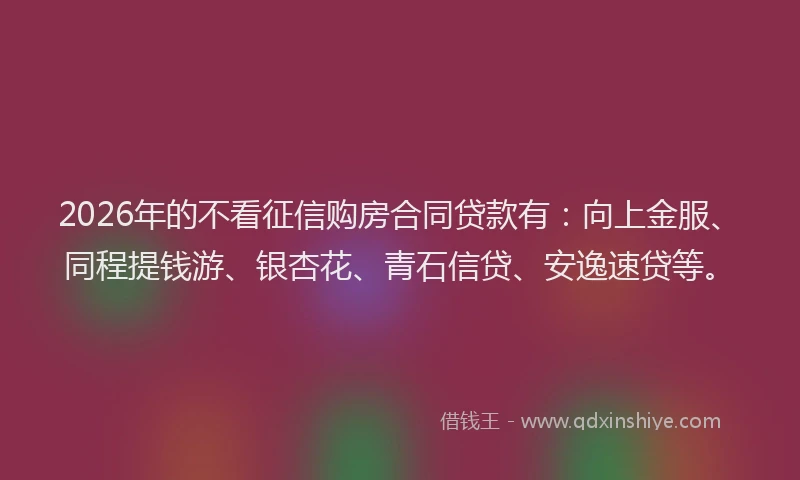 2026年的不看征信购房合同贷款有:向上金服、同程提钱游、银杏花、青石信贷、安逸速贷等。