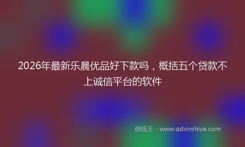 2026年最新乐晨优品好下款吗，概括五个贷款不上诚信平台的软件
