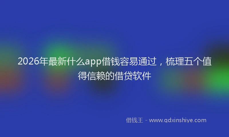 2026年最新什么app借钱容易通过,梳理五个值得信赖的借贷软件