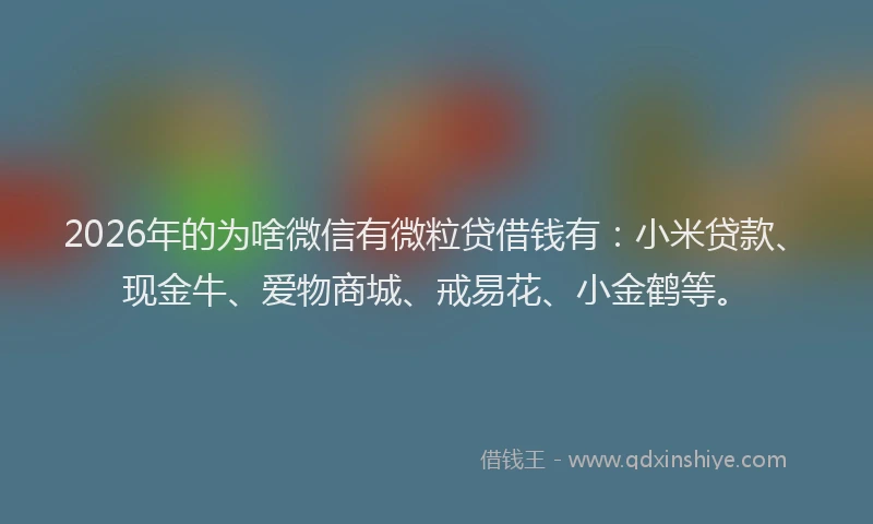 2026年的为啥微信有微粒贷借钱有：小米贷款、现金牛、爱物商城、戒易花、小金鹤等。