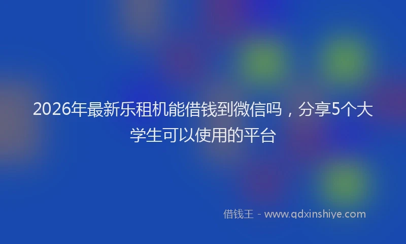2026年最新乐租机能借钱到微信吗，分享5个大学生可以使用的平台