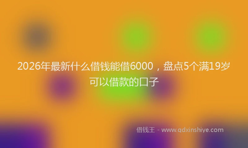 2026年最新什么借钱能借6000，盘点5个满19岁可以借款的口子
