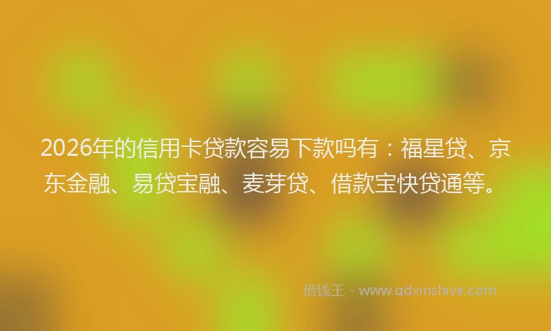 2026年的信用卡贷款容易下款吗有：福星贷、京东金融、易贷宝融、麦芽贷、借款宝快贷通等。