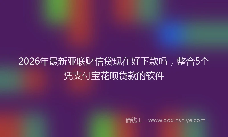 2026年最新亚联财信贷现在好下款吗，整合5个凭支付宝花呗贷款的软件
