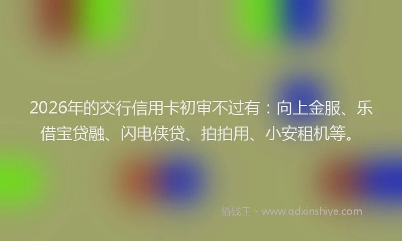 2026年的交行信用卡初审不过有：向上金服、乐借宝贷融、闪电侠贷、拍拍用、小安租机等。