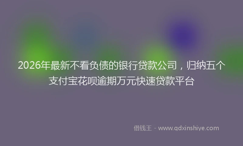 2026年最新不看负债的银行贷款公司,归纳五个支付宝花呗逾期万元快速贷款平台