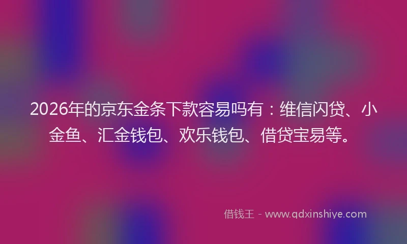 2026年的京东金条下款容易吗有：维信闪贷、小金鱼、汇金钱包、欢乐钱包、借贷宝易等。