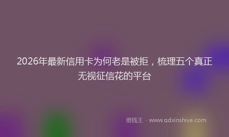 2026年最新信用卡为何老是被拒，梳理五个真正无视征信花的平台