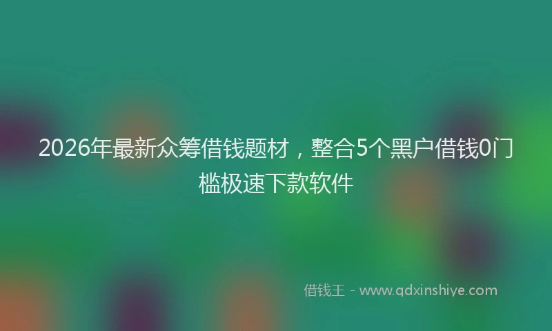 2026年最新众筹借钱题材，整合5个黑户借钱0门槛极速下款软件
