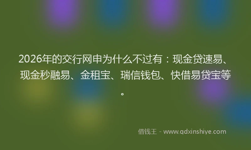 2026年的交行网申为什么不过有：现金贷速易、现金秒融易、金租宝、瑞信钱包、快借易贷宝等。