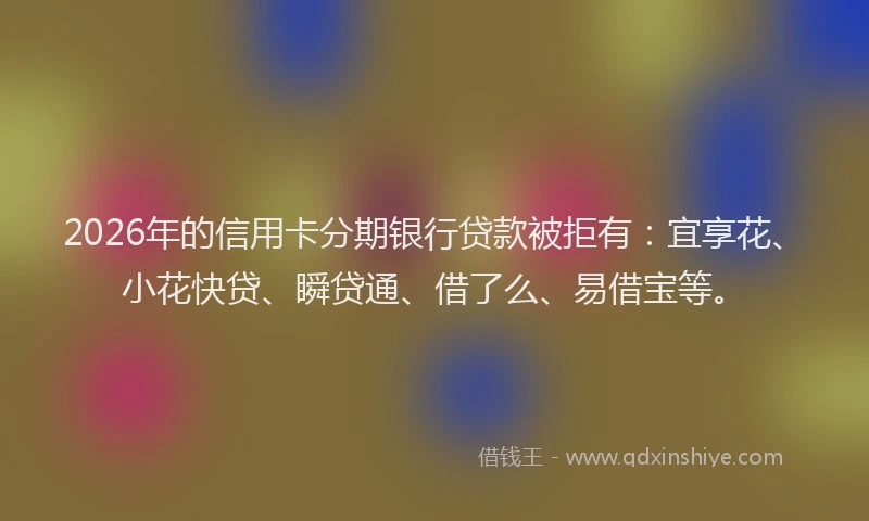 2026年的信用卡分期银行贷款被拒有：宜享花、小花快贷、瞬贷通、借了么、易借宝等。