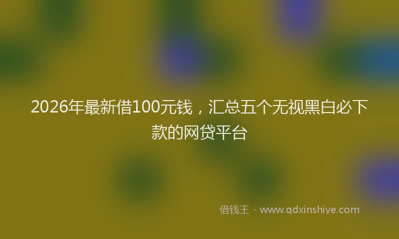 2026年最新借100元钱，汇总五个无视黑白必下款的网贷平台