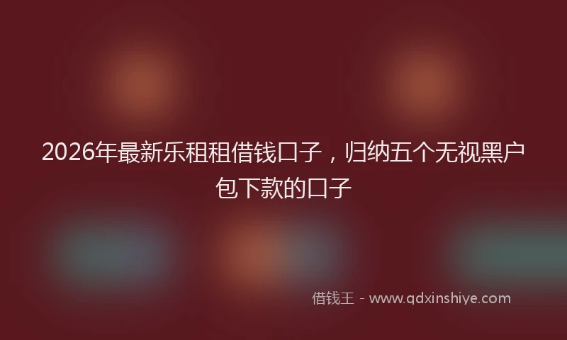 2026年最新乐租租借钱口子，归纳五个无视黑户包下款的口子