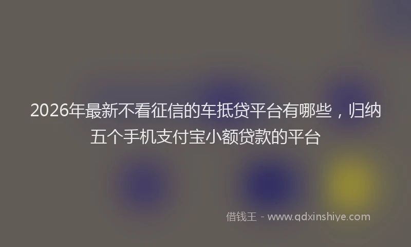 2026年最新不看征信的车抵贷平台有哪些，归纳五个手机支付宝小额贷款的平台