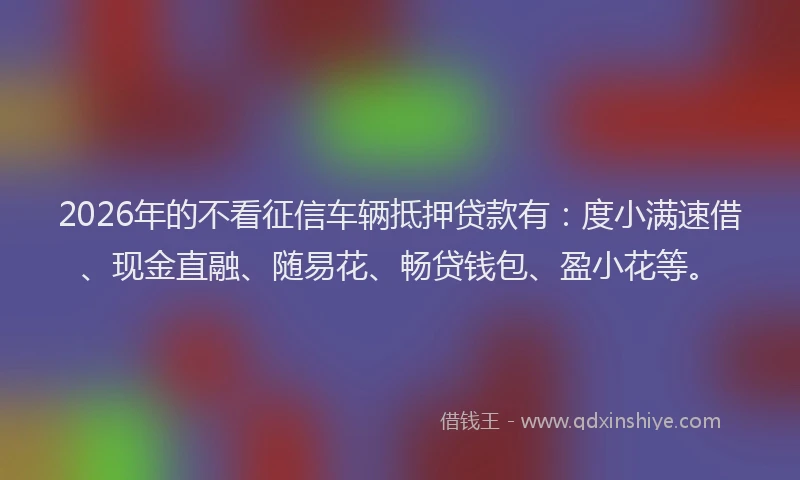 2026年的不看征信车辆抵押贷款有:度小满速借、现金直融、随易花、畅贷钱包、盈小花等。