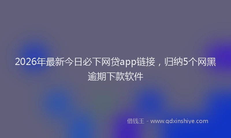 2026年最新今日必下网贷app链接，归纳5个网黑逾期下款软件