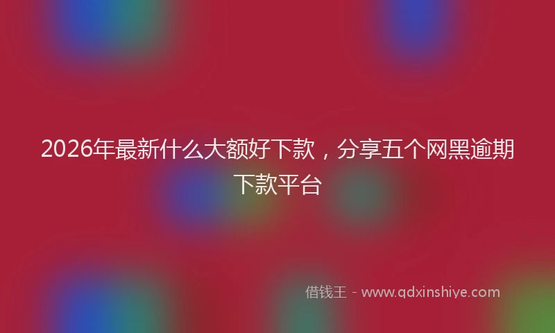 2026年最新什么大额好下款,分享五个网黑逾期下款平台