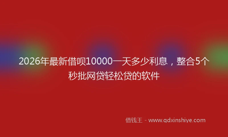 2026年最新借呗10000一天多少利息，整合5个秒批网贷轻松贷的软件