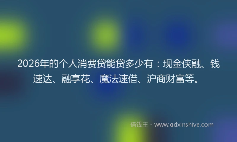2026年的个人消费贷能贷多少有：现金侠融、钱速达、融享花、魔法速借、沪商财富等。