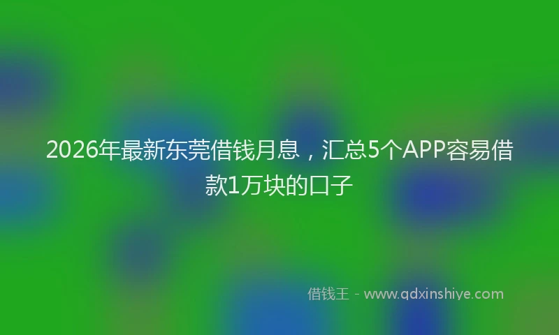 2026年最新东莞借钱月息，汇总5个APP容易借款1万块的口子