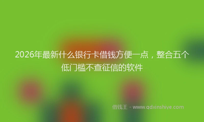 2026年最新什么银行卡借钱方便一点，整合五个低门槛不查征信的软件