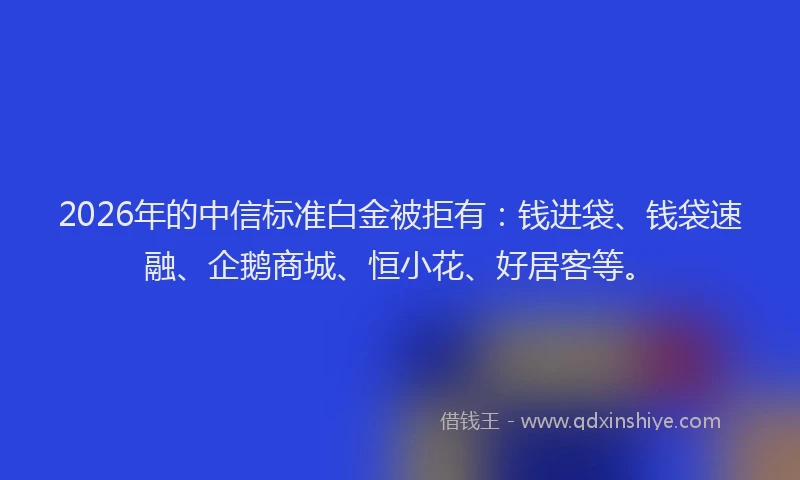 2026年的中信标准白金被拒有:钱进袋、钱袋速融、企鹅商城、恒小花、好居客等。