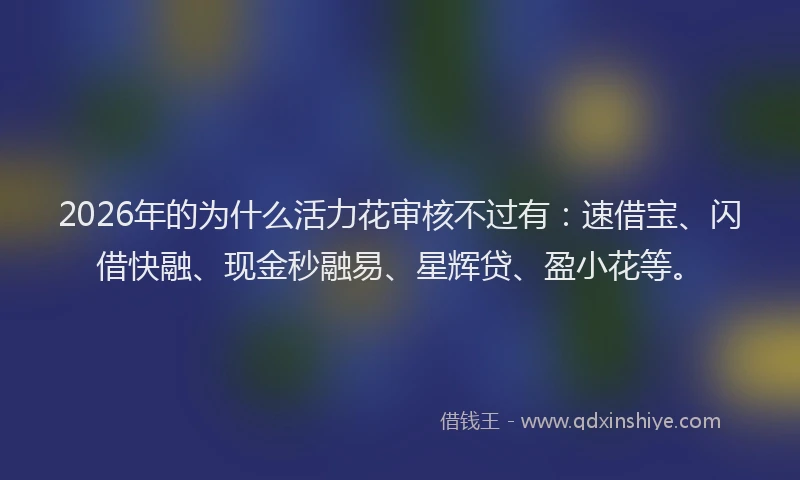 2026年的为什么活力花审核不过有：速借宝、闪借快融、现金秒融易、星辉贷、盈小花等。