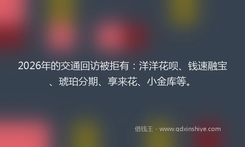 2026年的交通回访被拒有：洋洋花呗、钱速融宝、琥珀分期、享来花、小金库等。