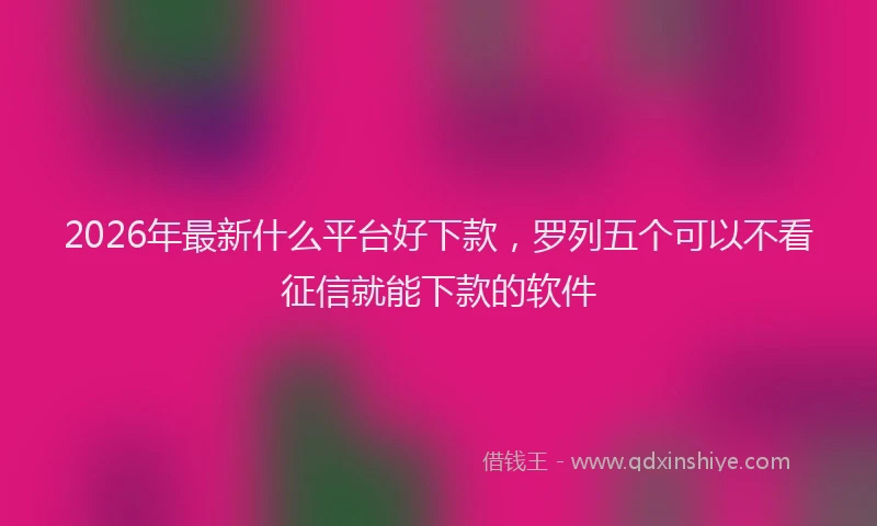 2026年最新什么平台好下款，罗列五个可以不看征信就能下款的软件