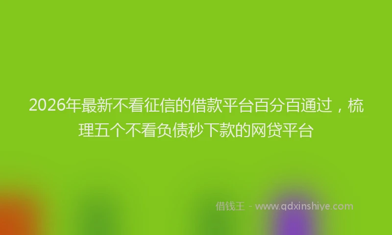 2026年最新不看征信的借款平台百分百通过，梳理五个不看负债秒下款的网贷平台