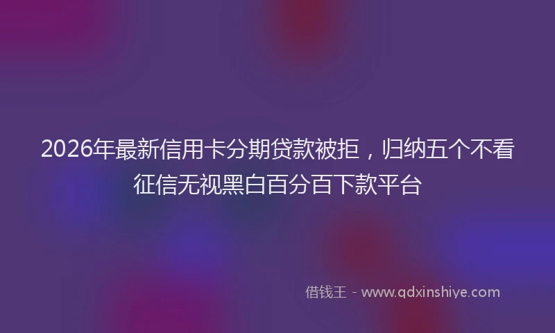 2026年最新信用卡分期贷款被拒，归纳五个不看征信无视黑白百分百下款平台