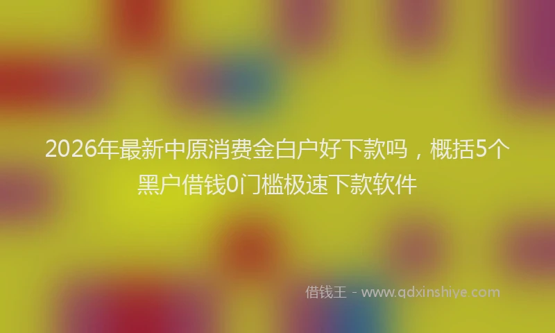 2026年最新中原消费金白户好下款吗，概括5个黑户借钱0门槛极速下款软件
