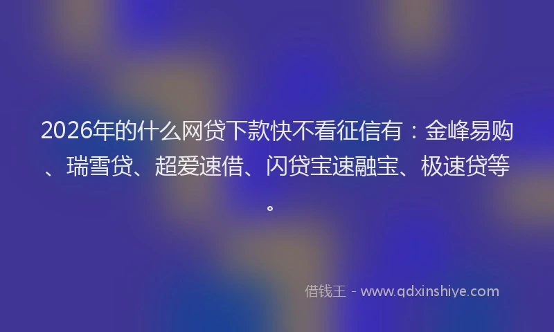 2026年的什么网贷下款快不看征信有：金峰易购、瑞雪贷、超爱速借、闪贷宝速融宝、极速贷等。