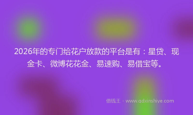 2026年的专门给花户放款的平台是有：星贷、现金卡、微博花花金、易速购、易借宝等。