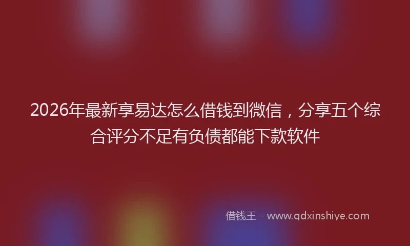 2026年最新享易达怎么借钱到微信，分享五个综合评分不足有负债都能下款软件