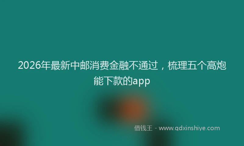 2026年最新中邮消费金融不通过，梳理五个高炮能下款的app