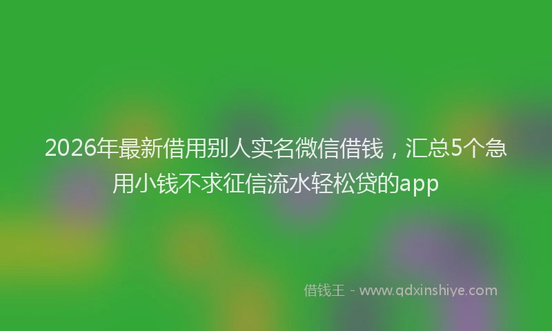 2026年最新借用别人实名微信借钱，汇总5个急用小钱不求征信流水轻松贷的app