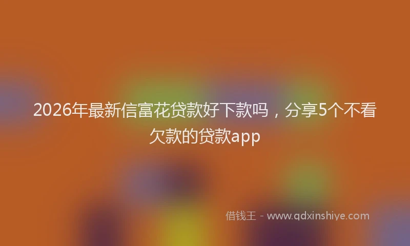 2026年最新信富花贷款好下款吗，分享5个不看欠款的贷款app