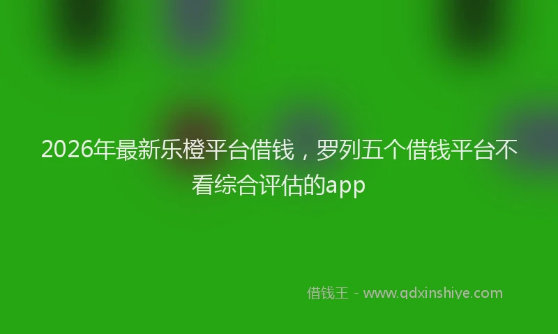2026年最新乐橙平台借钱，罗列五个借钱平台不看综合评估的app