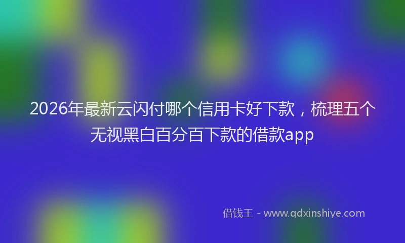 2026年最新云闪付哪个信用卡好下款，梳理五个无视黑白百分百下款的借款app