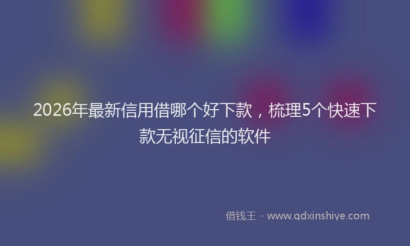 2026年最新信用借哪个好下款，梳理5个快速下款无视征信的软件